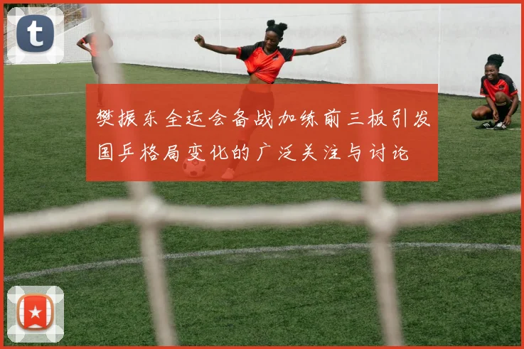 樊振东全运会备战加练前三板引发国乒格局变化的广泛关注与讨论