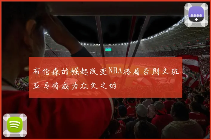 布伦森的崛起改变NBA格局否则文班亚马将成为众矢之的