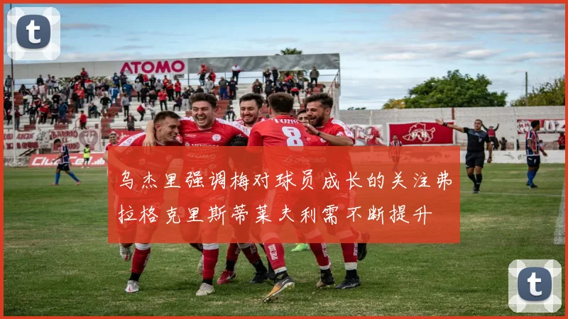乌杰里强调梅对球员成长的关注弗拉格克里斯蒂莱夫利需不断提升